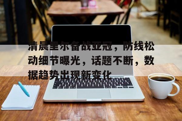 九游体育APP下载-清晨里尔备战亚冠,防线松动细节曝光,话题不断,数据趋势出现新变化的简单介绍