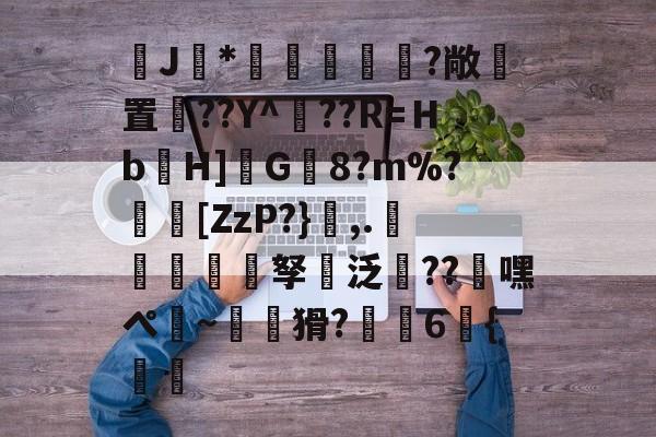 九游网页版入口-J馠*俤梹轊咥?敞貴置??Y^??R=Ｈb箲H]鉽G8?m%?芵[ZzP?},.銴謂孥坸泛櫝??嘿ぺ硠~噚猾?齁駚6{渦暅(逮不住的老狐狸)